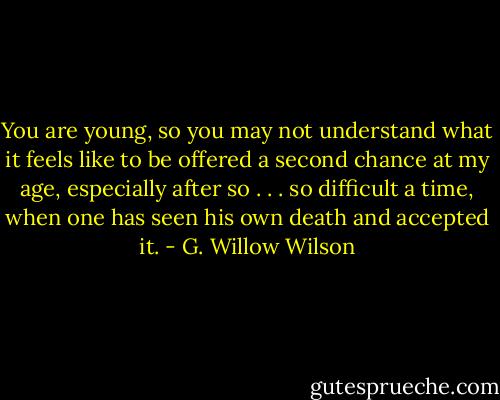 You are young, so you may not understand what it feels like to be offered a second chance at my age, especially after so . . . so difficult a time, when one has seen his own death and accepted it. - G. Willow Wilson