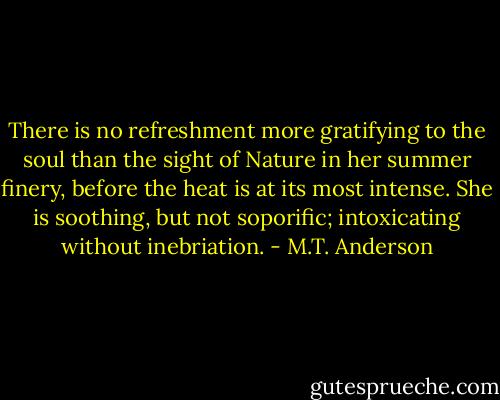 There is no refreshment more gratifying to the soul than the sight of Nature in her summer finery, before the heat is at its most intense. She is soothing, but not soporific; intoxicating without inebriation. - M.T. Anderson