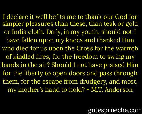 I declare it well befits me to thank our God for simpler pleasures than these, than teak or gold or India cloth. Daily, in my youth, should not I have fallen upon my knees and thanked Him who died for us upon the Cross for the warmth of kindled fires, for the freedom to swing my hands in the air? Should I not have praised Him for the liberty to open doors and pass through them, for the escape from drudgery, and most, my mother’s hand to hold? - M.T. Anderson