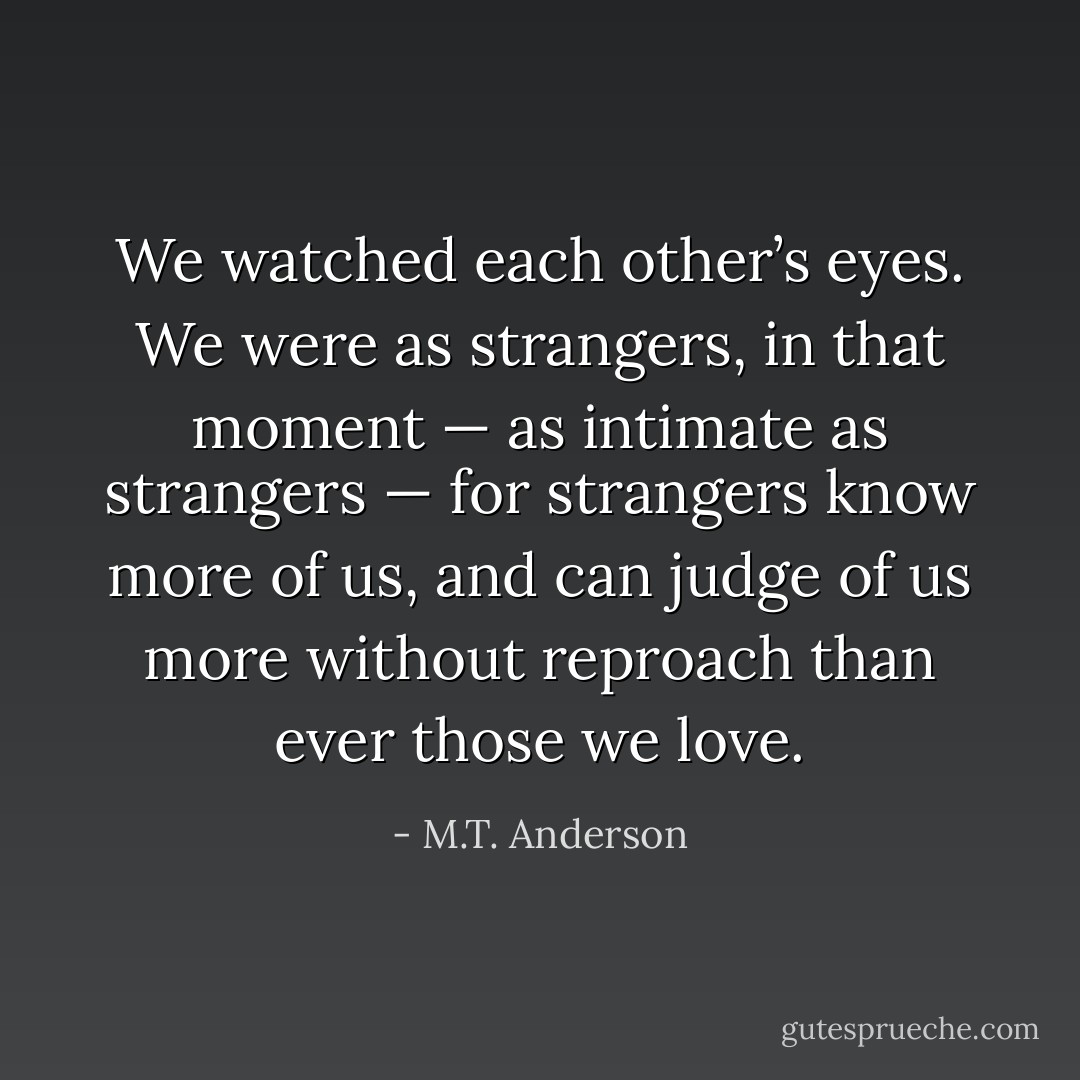 We watched each other’s eyes. We were as strangers, in that moment — as intimate as strangers — for strangers know more of us, and can judge of us more without reproach than ever those we love. - M.T. Anderson