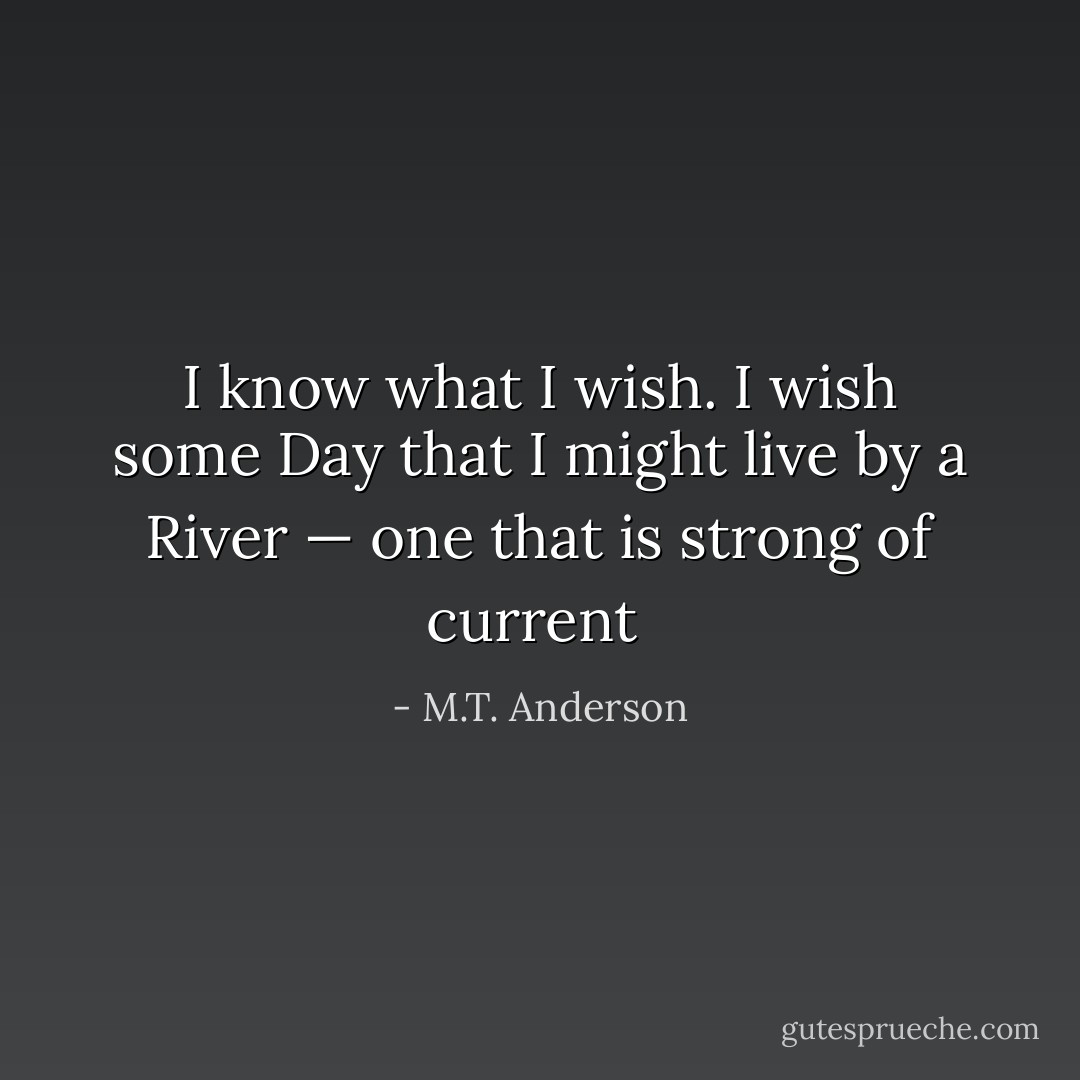 I know what I wish. I wish some Day that I might live by a River — one that is strong of current  - M.T. Anderson