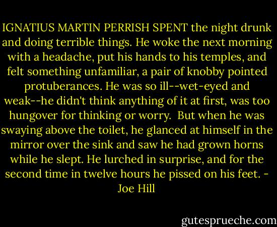 IGNATIUS MARTIN PERRISH SPENT the night drunk and doing terrible things. He woke the next morning with a headache, put his hands to his temples, and felt something unfamiliar, a pair of knobby pointed protuberances. He was so ill--wet-eyed and weak--he didn't think anything of it at first, was too hungover for thinking or worry.<br /><br />But when he was swaying above the toilet, he glanced at himself in the mirror over the sink and saw he had grown horns while he slept. He lurched in surprise, and for the second time in twelve hours he pissed on his feet. - Joe Hill