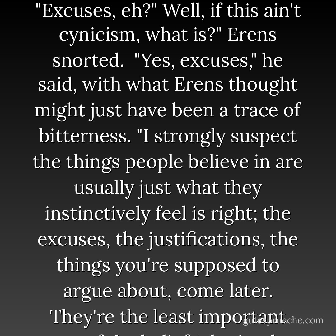Most people are not prepared to have their minds changed," he said. "And I think they know in their hearts that other people are just the same, and one of the reasons people become angry when they argue is that they realize just that, as they trot out their excuses."<br /><br />"<i>Excuses</i>, eh?" Well, if this ain't cynicism, what is?" Erens snorted.<br /><br />"Yes, excuses," he said, with what Erens thought might just have been a trace of bitterness. "I strongly suspect the things people believe in are usually just what they instinctively feel is right; the excuses, the justifications, the things you're supposed to argue about, come later. They're the least important part of the belief. That's why you can destroy them, win an argument, prove the other person wrong, and still they believe what they did in the first place." He looked at Erens. "You've attacked the wrong thing. - Iain M. Banks