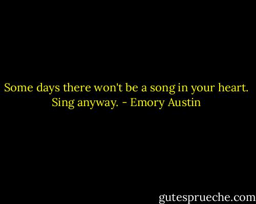 Some days there won't be a song in your heart. Sing anyway. - Emory Austin