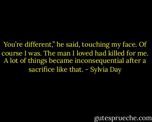 You’re different,” he said, touching my face.<br />Of course I was. The man I loved had killed for me. A lot of things became inconsequential after a sacrifice like that. - Sylvia Day