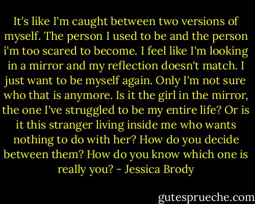 It's like I'm caught between two versions of myself. The person I used to be and the person i'm too scared to become. I feel like I'm looking in a mirror and my reflection doesn't match. I just want to be myself again. Only I'm not sure who that is anymore. Is it the girl in the mirror, the one I've struggled to be my entire life? Or is it this stranger living inside me who wants nothing to do with her? How do you decide between them? How do you know which one is really you? - Jessica Brody