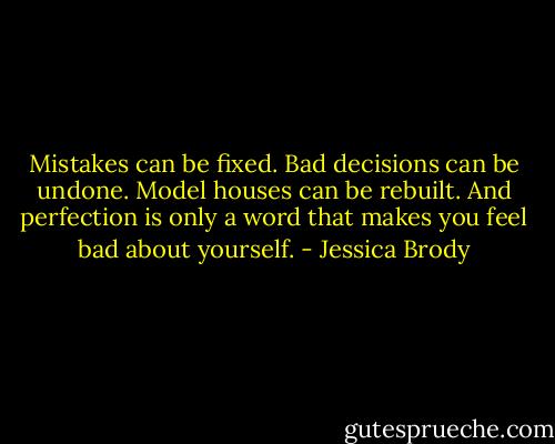 Mistakes can be fixed. Bad decisions can be undone. Model houses can be rebuilt. And perfection is only a word that makes you feel bad about yourself. - Jessica Brody