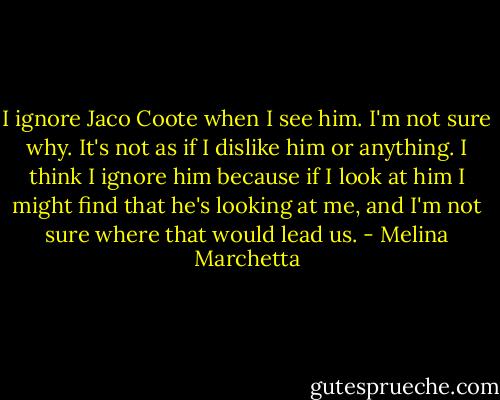 I ignore Jaco Coote when I see him. I'm not sure why. It's not as if I dislike him or anything. I think I ignore him because if I look at him I might find that he's looking at me, and I'm not sure where that would lead us. - Melina Marchetta