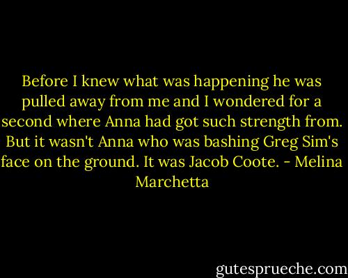 Before I knew what was happening he was pulled away from me and I wondered for a second where Anna had got such strength from. But it wasn't Anna who was bashing Greg Sim's face on the ground. It was Jacob Coote. - Melina Marchetta