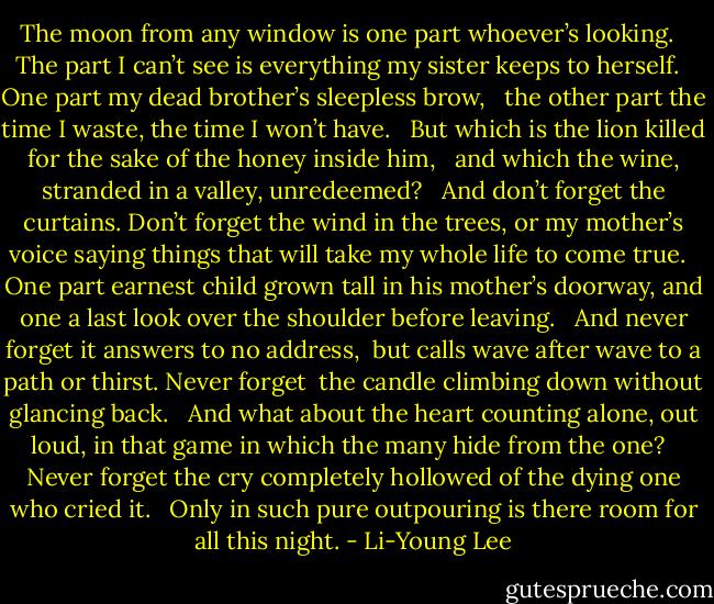 The moon from any window is one part<br />whoever’s looking. <br /><br />The part I can’t see<br />is everything my sister keeps to herself. <br /><br />One part my dead brother’s sleepless brow, <br /><br />the other part the time I waste, the time<br />I won’t have. <br /><br />But which is the lion<br />killed for the sake of the honey inside him, <br /><br />and which the wine, stranded<br />in a valley, unredeemed? <br /><br />And don’t forget the curtains. Don’t forget the wind<br />in the trees, or my mother’s voice saying things<br />that will take my whole life to come true. <br /><br />One part earnest child grown tall<br />in his mother’s doorway, and one a last look<br />over the shoulder before leaving. <br /><br />And never forget it answers to no address, <br />but calls wave after wave<br />to a path or thirst. Never forget<br /><br />the candle climbing down<br />without glancing back. <br /><br />And what about the heart<br />counting alone, out loud, in that game<br />in which the many hide from the one? <br /><br />Never forget the cry<br />completely hollowed of the dying one<br />who cried it. <br /><br />Only in such pure outpouring<br />is there room for all this night. - Li-Young Lee