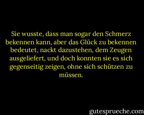 Sie wusste, dass man sogar den Schmerz bekennen kann, aber das Glück zu bekennen bedeutet, nackt dazustehen, dem Zeugen ausgeliefert, und doch konnten sie es sich gegenseitig zeigen, ohne sich schützen zu müssen. - Ayn Rand<