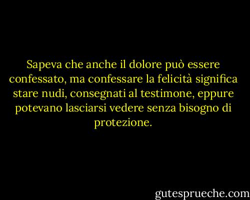 Sapeva che anche il dolore può essere confessato, ma confessare la felicità significa stare nudi, consegnati al testimone, eppure potevano lasciarsi vedere senza bisogno di protezione. - Ayn Rand