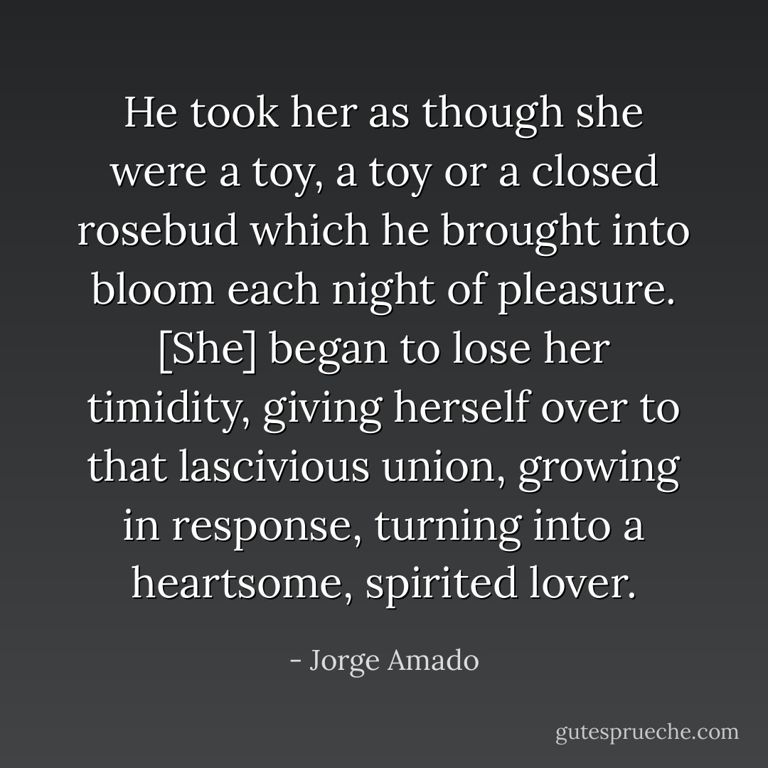 He took her as though she were a toy, a toy or a closed rosebud which he brought into bloom each night of pleasure. [She] began to lose her timidity, giving herself over to that lascivious union, growing in response, turning into a heartsome, spirited lover. - Jorge Amado