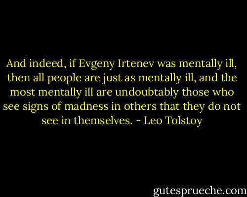 And indeed, if Evgeny Irtenev was mentally ill, then all people are just as mentally ill, and the most mentally ill are undoubtably those who see signs of madness in others that they do not see in themselves. - Leo Tolstoy