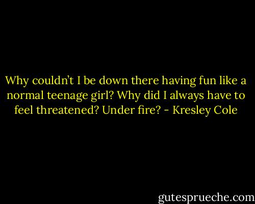 Why couldn’t I be down there having fun like a normal teenage girl? Why did I always have to feel threatened? Under fire? - Kresley Cole