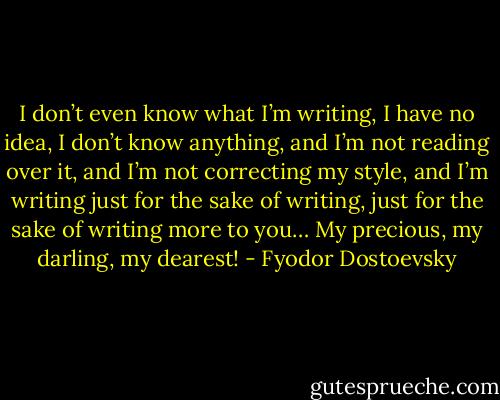 I don’t even know what I’m writing, I have no idea, I don’t know anything, and I’m not reading over it, and I’m not correcting my style, and I’m writing just for the sake of writing, just for the sake of writing more to you… My precious, my darling, my dearest! - Fyodor Dostoevsky