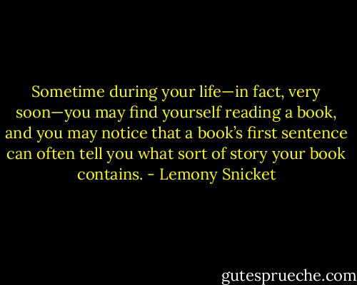 Sometime during your life—in fact, very soon—you may find yourself reading a book, and you may notice that a book’s first sentence can often tell you what sort of story your book contains. - Lemony Snicket