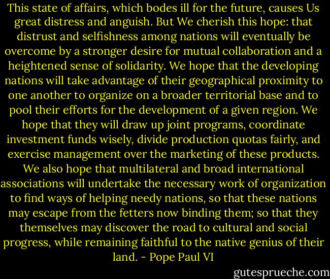This state of affairs, which bodes ill for the future, causes Us great distress and anguish. But We cherish this hope: that distrust and selfishness among nations will eventually be overcome by a stronger desire for mutual collaboration and a heightened sense of solidarity. We hope that the developing nations will take advantage of their geographical proximity to one another to organize on a broader territorial base and to pool their efforts for the development of a given region. We hope that they will draw up joint programs, coordinate investment funds wisely, divide production quotas fairly, and exercise management over the marketing of these products. We also hope that multilateral and broad international associations will undertake the necessary work of organization to find ways of helping needy nations, so that these nations may escape from the fetters now binding them; so that they themselves may discover the road to cultural and social progress, while remaining faithful to the native genius of their land. - Pope Paul VI