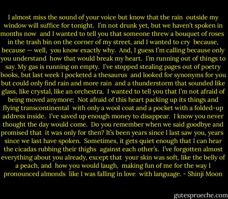 I almost miss the sound of your voice but know that the rain<br /> outside my window will suffice for tonight.<br /> I’m not drunk yet, but we haven’t spoken in months now<br /> and I wanted to tell you that someone threw a bouquet of roses<br /> in the trash bin on the corner of my street, and I wanted to cry<br /> because, because —<br />well,<br /> you know exactly why.<br /><br />And, I guess I’m calling because only you understand<br /> how that would break my heart.<br /><br />I’m running out of things to say. My gas is running on empty.<br /> I’ve stopped stealing pages out of poetry books, but last week I pocketed a thesaurus<br /> and looked for synonyms for you but could only find rain and more rain<br /> and a thunderstorm that sounded like glass, like crystal, like an orchestra.<br /><br />I wanted to tell you that I’m not afraid of being moved anymore;<br /> Not afraid of this heart packing up its things and flying transcontinental<br /> with only a wool coat and a pocket with a folded-up address inside.<br /><br />I’ve saved up enough money to disappear.<br /> I know you never thought the day would come.<br /><br />Do you remember when we said goodbye and promised that<br /> it was only for then? It’s been years since I last saw you, years<br /> since we last have spoken.<br /><br />Sometimes, it gets quiet enough that I can hear the cicadas rubbing their thighs<br /> against each other’s.<br /><br />I’ve forgotten almost everything about you already, except that<br /> your skin was soft, like the belly of a peach, and<br /> how you would laugh,<br /> making fun of me for the way I pronounced almonds<br /> like I was falling in love<br /> with language. - Shinji Moon