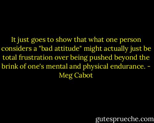 It just goes to show that what one person considers a "bad attitude" might actually just be total frustration over being pushed beyond the brink of one's mental and physical endurance. - Meg Cabot