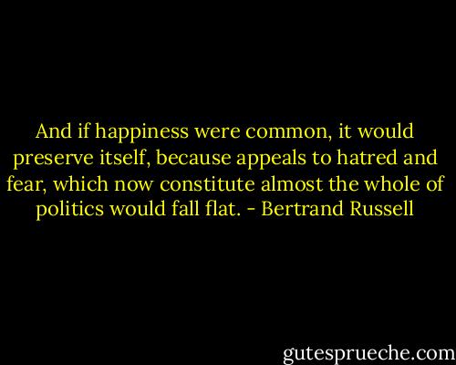 And if happiness were common, it would preserve itself, because appeals to hatred and fear, which now constitute almost the whole of politics would fall flat. - Bertrand Russell