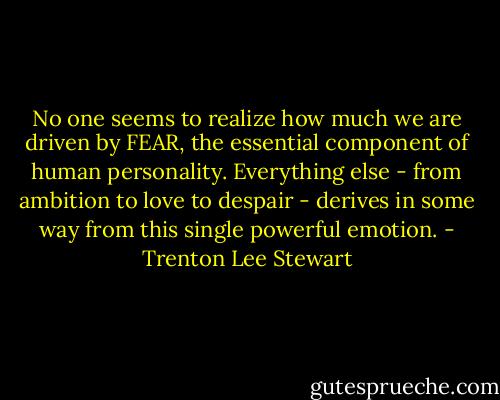 No one seems to realize how much we are driven by FEAR, the essential component of human personality. Everything else - from ambition to love to despair - derives in some way from this single powerful emotion. - Trenton Lee Stewart
