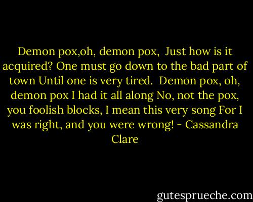 Demon pox,oh, demon pox, <br />Just how is it acquired?<br />One must go down to the bad part of town<br />Until one is very tired.<br /><br />Demon pox, oh, demon pox<br />I had it all along<br />No, not the pox, you foolish blocks,<br />I mean this very song<br />For I was right, and you were wrong! - Cassandra Clare