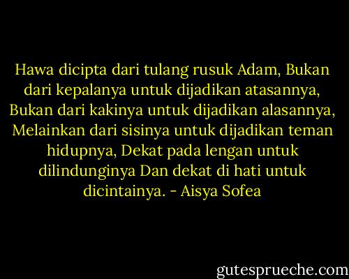 Hawa dicipta dari tulang rusuk Adam,<br />Bukan dari kepalanya untuk dijadikan atasannya,<br />Bukan dari kakinya untuk dijadikan alasannya,<br />Melainkan dari sisinya untuk dijadikan teman hidupnya,<br />Dekat pada lengan untuk dilindunginya<br />Dan dekat di hati untuk dicintainya. - Aisya Sofea