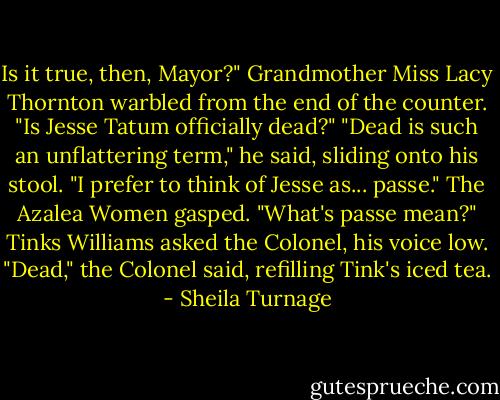 Is it true, then, Mayor?" Grandmother Miss Lacy Thornton warbled from the end of the counter. "Is Jesse Tatum officially dead?"<br />"Dead is such an unflattering term," he said, sliding onto his stool. "I prefer to think of Jesse as... passe."<br />The Azalea Women gasped.<br />"What's passe mean?" Tinks Williams asked the Colonel, his voice low.<br />"Dead," the Colonel said, refilling Tink's iced tea. - Sheila Turnage