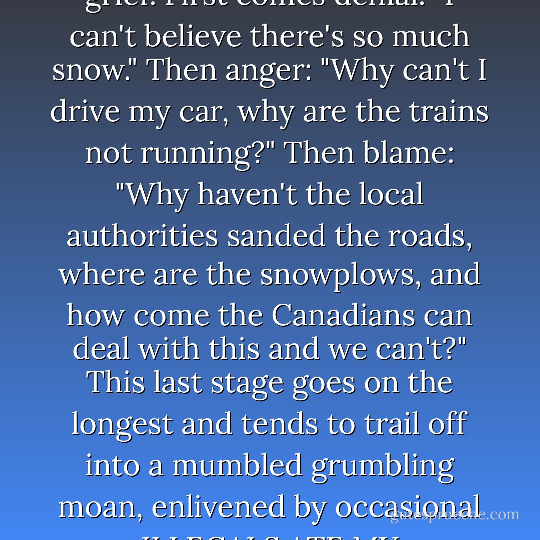 The media response to unusual weather is as ritualized and predictable as the stages of grief. First comes denial: "I can't believe there's so much snow." Then anger: "Why can't I drive my car, why are the trains not running?" Then blame: "Why haven't the local authorities sanded the roads, where are the snowplows, and how come the Canadians can deal with this and we can't?" This last stage goes on the longest and tends to trail off into a mumbled grumbling moan, enlivened by occasional ILLEGALS ATE MY SNOWPLOW headlines from the *Daily Mail....* - Ben Aaronovitch