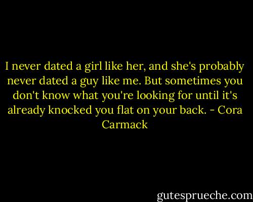 I never dated a girl like her, and she's probably never dated a guy like me. But sometimes you don't know what you're looking for until it's already knocked you flat on your back. - Cora Carmack