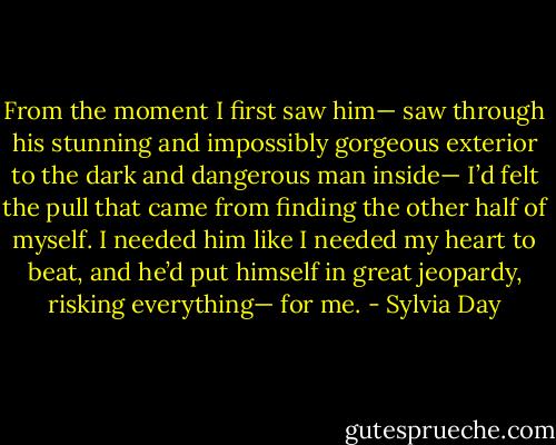 From the moment I first saw him— saw through his stunning and impossibly gorgeous exterior to the dark and dangerous man inside— I’d felt the pull that came from finding the other half of myself. I needed him like I needed my heart to beat, and he’d put himself in great jeopardy, risking everything— for me. - Sylvia Day