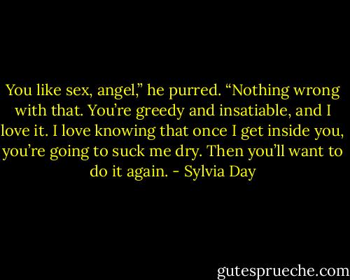 You like sex, angel,” he purred. “Nothing wrong with that. You’re greedy and insatiable, and I love it. I love knowing that once I get inside you, you’re going to suck me dry. Then you’ll want to do it again. - Sylvia Day