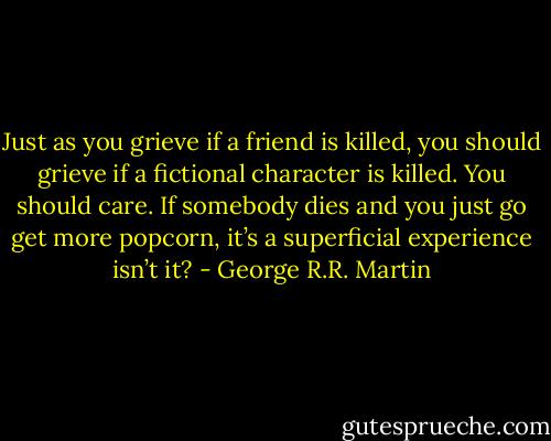 Just as you grieve if a friend is killed, you should grieve if a fictional character is killed. You should care. If somebody dies and you just go get more popcorn, it’s a superficial experience isn’t it? - George R.R. Martin