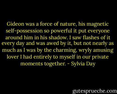 Gideon was a force of nature, his magnetic self-possession so powerful it put everyone around him in his shadow. I saw flashes of it every day and was awed by it, but not nearly as much as I was by the charming, wryly amusing lover I had entirely to myself in our private moments together. - Sylvia Day