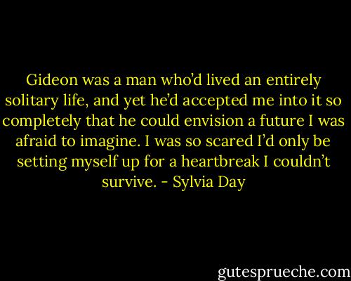 Gideon was a man who’d lived an entirely solitary life, and yet he’d accepted me into it so completely that he could envision a future I was afraid to imagine. I was so scared I’d only be setting myself up for a heartbreak I couldn’t survive. - Sylvia Day