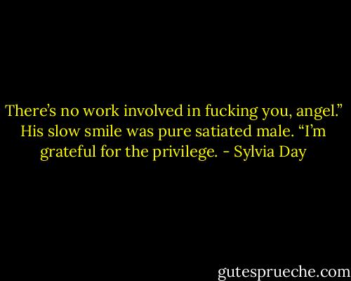 There’s no work involved in fucking you, angel.” His slow smile was pure satiated male. “I’m grateful for the privilege. - Sylvia Day
