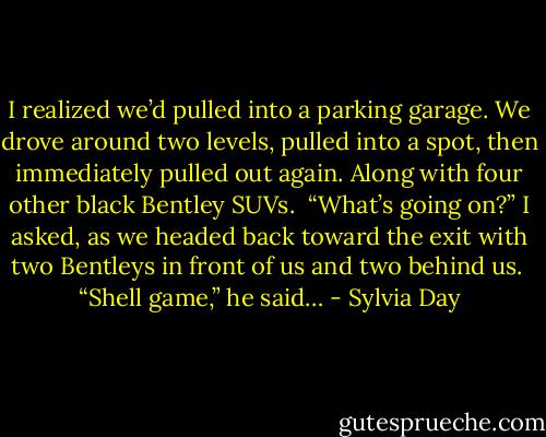 I realized we’d pulled into a parking garage. We drove around two levels, pulled into a spot, then immediately pulled out again. Along with four other black Bentley SUVs. <br />“What’s going on?” I asked, as we headed back toward the exit with two Bentleys in front of us and two behind us. <br />“Shell game,” he said… - Sylvia Day