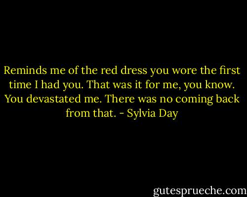 Reminds me of the red dress you wore the first time I had you. That was it for me, you know. You devastated me. There was no coming back from that. - Sylvia Day