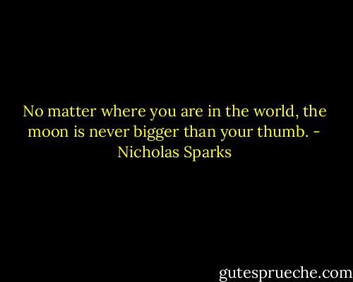 No matter where you are in the world, the moon is never bigger than your thumb. - Nicholas Sparks