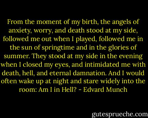From the moment of my birth, the angels of anxiety, worry, and death stood at my side, followed me out when I played, followed me in the sun of springtime and in the glories of summer. They stood at my side in the evening when I closed my eyes, and intimidated me with death, hell, and eternal damnation. And I would often wake up at night and stare widely into the room: Am I in Hell? - Edvard Munch
