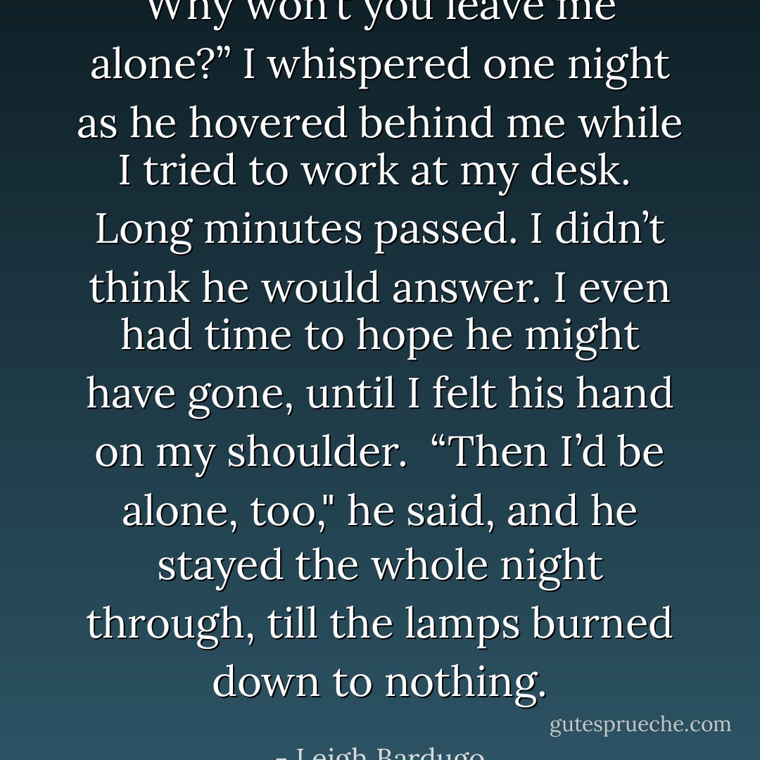 Why won’t you leave me alone?” I whispered one night as he hovered behind me while I tried to work at my desk.<br /><br />Long minutes passed. I didn’t think he would answer. I even had time to hope he might have gone, until I felt his hand on my shoulder.<br /><br />“Then I’d be alone, too," he said, and he stayed the whole night through, till the lamps burned down to nothing. - Leigh Bardugo