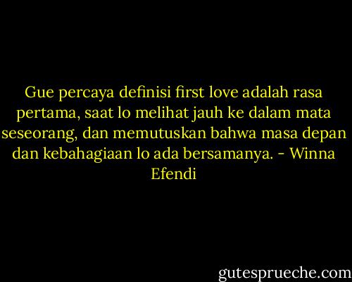 Gue percaya definisi first love adalah rasa pertama, saat lo melihat jauh ke dalam mata seseorang, dan memutuskan bahwa masa depan dan kebahagiaan lo ada bersamanya. - Winna Efendi