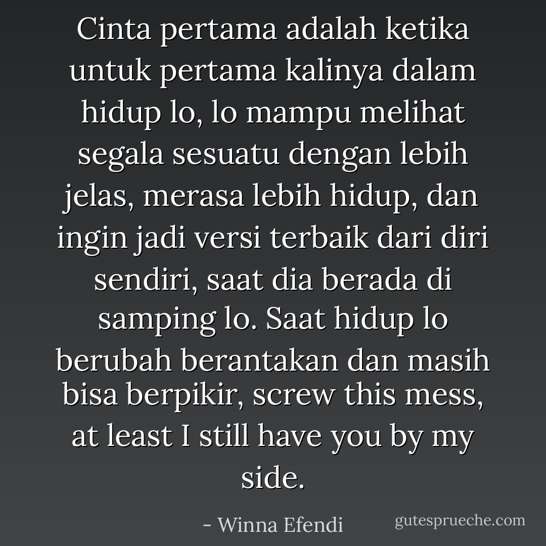 Cinta pertama adalah ketika untuk pertama kalinya dalam hidup lo, lo mampu melihat segala sesuatu dengan lebih jelas, merasa lebih hidup, dan ingin jadi versi terbaik dari diri sendiri, saat dia berada di samping lo. Saat hidup lo berubah berantakan dan masih bisa berpikir, screw this mess, at least I still have you by my side. - Winna Efendi