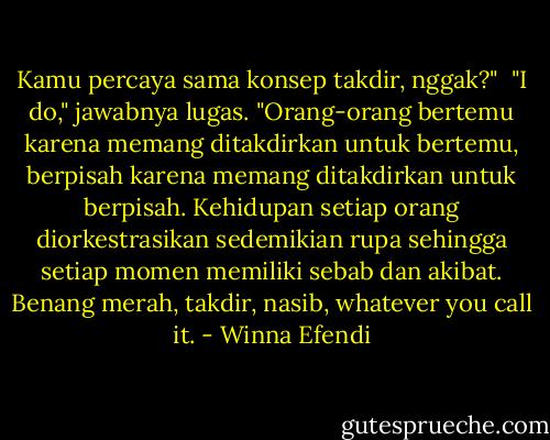 Kamu percaya sama konsep takdir, nggak?"<br /><br />"I do," jawabnya lugas. "Orang-orang bertemu karena memang ditakdirkan untuk bertemu, berpisah karena memang ditakdirkan untuk berpisah. Kehidupan setiap orang diorkestrasikan sedemikian rupa sehingga setiap momen memiliki sebab dan akibat. Benang merah, takdir, nasib, whatever you call it. - Winna Efendi
