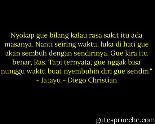 Nyokap gue bilang kalau rasa sakit itu ada masanya. Nanti seiring waktu, luka di hati gue akan sembuh dengan sendirinya. Gue kira itu benar, Ras. Tapi ternyata, gue nggak bisa nunggu waktu buat nyembuhin diri gue sendiri." - Jatayu - Diego Christian