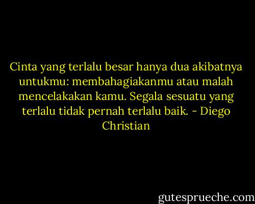 Cinta yang terlalu besar hanya dua akibatnya untukmu: membahagiakanmu atau malah mencelakakan kamu. Segala sesuatu yang terlalu tidak pernah terlalu baik. - Diego Christian