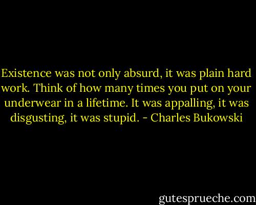Existence was not only absurd, it was plain hard work. Think of how many times you put on your underwear in a lifetime. It was appalling, it was disgusting, it was stupid. - Charles Bukowski
