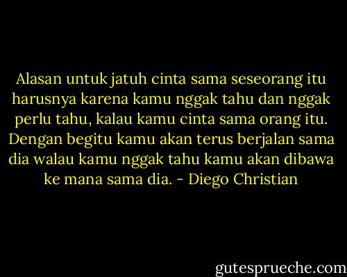 Alasan untuk jatuh cinta sama seseorang itu harusnya karena kamu nggak tahu dan nggak perlu tahu, kalau kamu cinta sama orang itu. Dengan begitu kamu akan terus berjalan sama dia walau kamu nggak tahu kamu akan dibawa ke mana sama dia. - Diego Christian