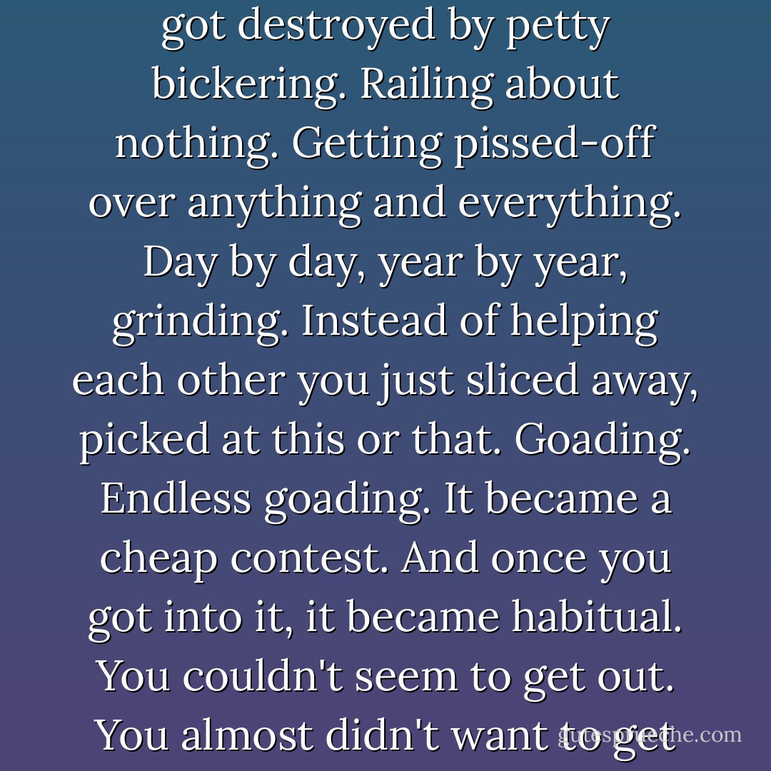 Hell, I'd even failed with women. Three wives. Nothing really wrong each time. It all got destroyed by petty bickering. Railing about nothing. Getting pissed-off over anything and everything. Day by day, year by year, grinding. Instead of helping each other you just sliced away, picked at this or that. Goading. Endless goading. It became a cheap contest. And once you got into it, it became habitual. You couldn't seem to get out. You almost didn't want to get out. And then you did get out. All the way. - Charles Bukowski